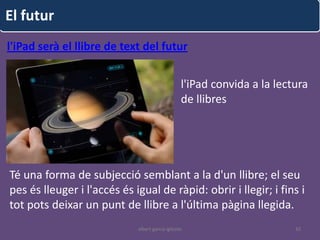 El futur
l'iPad serà el llibre de text del futur


                                                  l'iPad convida a la lectura
                                                  de llibres




Té una forma de subjecció semblant a la d'un llibre; el seu
pes és lleuger i l'accés és igual de ràpid: obrir i llegir; i fins i
tot pots deixar un punt de llibre a l'última pàgina llegida.
                             albert garcia iglesias                       42
 