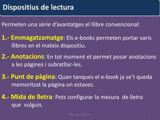 Dispositius de lectura

Permeten una sèrie d’avantatges el llibre convencional:

1.- Emmagatzamatge: Els e-books permeten portar varis
   llibres en el mateix dispositiu.
2.- Anotacions: En tot moment et permet posar anotacions
   a les pàgines i subratllar-les.

3.- Punt de pàgina: Quan tanques el e-book ja se’t queda
   memoritzat la pàgina on estaves.

4.- Mida de lletra: Pots configurar la mesura de lletra
   que vulguis.
                            albert garcia iglesias        6
 