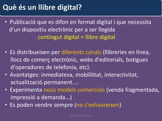 Què és un llibre digital?
• Publicació que es difon en format digital i que necessita
  d'un dispositiu electrònic per a ser llegida
             contingut digital = llibre digital

• Es distribueixen per diferents canals (llibreries en línea,
  llocs de comerç electrònic, webs d'editorials, botigues
  d'operadores de telefonia, etc).
• Avantatges: inmediatesa, mobililitat, interactivitat,
  actualització permanent....
• Experimenta nous models comercials (venda fragmentada,
  impressió a demanda...)
• Es poden vendre sempre (no s'exhaureixen)
                          albert garcia iglesias          7
 