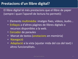 Prestacions d’un llibre digital?
 El llibre digital té més prestacions que el llibre de paper
 (sempre i quan l'aparell de lectura ho permeti):

    • Elements multimèdia: imatges fixes, vídeos, àudio...
    • Enllaços a d'altres pàgines de llibres digitals o
      recursos disponibles a la web.
    • Cercador de paraules
    • Marcat de textos (anotacions en memòria)
    • Navegació
    • Adaptació a la vista (ajustar mida del cos del text) i
      altres funcionalitats.

                           albert garcia iglesias              8
 