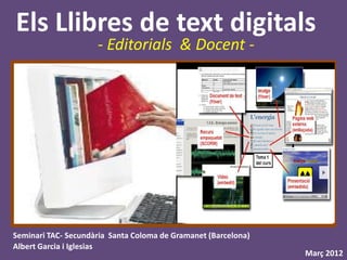 Els Llibres de text digitals
                     - Editorials & Docent -




Seminari TAC- Secundària Santa Coloma de Gramanet (Barcelona)
Albert Garcia i Iglesias
                                                                Març 2012
 