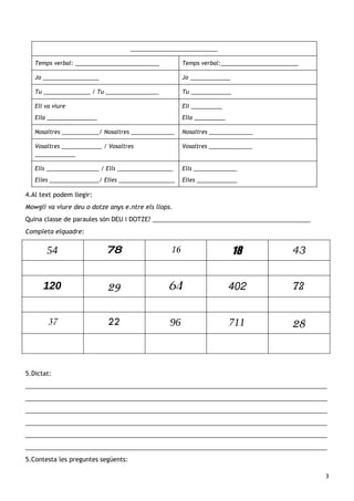 ____________________________

   Temps verbal: ___________________________           Temps verbal:_________________________

   Jo __________________                               Jo _____________

   Tu _______________ / Tu _________________           Tu _____________

   Ell va viure                                        Ell __________
   Ella ________________                               Ella __________

   Nosaltres ____________/ Nosaltres ______________    Nosaltres ______________

   Vosaltres _____________ / Vosaltres                 Vosaltres ______________
   _____________

   Ells _________________ / Ells __________________    Ells ______________
   Elles ________________/ Elles __________________    Elles _____________

4.Al text podem llegir:
Mowgli va viure deu o dotze anys e.ntre els llops.
Quina classe de paraules són DEU i DOTZE? ______________________________________________
Completa elquadre:


       54                   78                    16                      18              43


      120                   29                   64                      402               72


       37                   22                   96                      711              28



5.Dictat:
________________________________________________________________________________________
________________________________________________________________________________________
________________________________________________________________________________________
________________________________________________________________________________________
________________________________________________________________________________________
________________________________________________________________________________________
5.Contesta les preguntes següents:

                                                                                                3
 