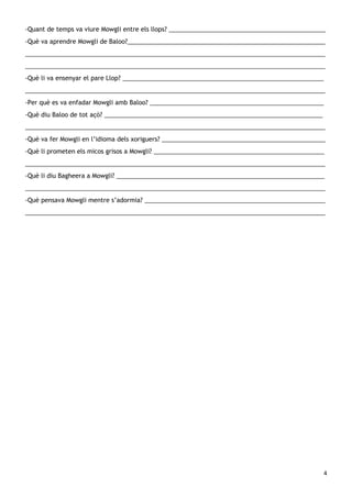-Quant de temps va viure Mowgli entre els llops? ______________________________________________
-Què va aprendre Mowgli de Baloo?__________________________________________________________
________________________________________________________________________________________
________________________________________________________________________________________
-Què li va ensenyar el pare Llop? ___________________________________________________________
________________________________________________________________________________________
-Per què es va enfadar Mowgli amb Baloo? ___________________________________________________
-Què diu Baloo de tot açò? ________________________________________________________________
________________________________________________________________________________________
-Què va fer Mowgli en l’idioma dels xoriguers? ________________________________________________
-Què li prometen els micos grisos a Mowgli? __________________________________________________
________________________________________________________________________________________
-Què li diu Bagheera a Mowgli? _____________________________________________________________
________________________________________________________________________________________
-Què pensava Mowgli mentre s’adormia? _____________________________________________________
________________________________________________________________________________________




                                                                                                4
 
