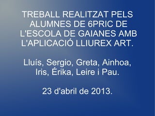 TREBALL REALITZAT PELS
ALUMNES DE 6PRIC DE
L'ESCOLA DE GAIANES AMB
L'APLICACIÓ LLIUREX ART.
Lluís, Sergio, Greta, Ainhoa,
Iris, Érika, Leire i Pau.
23 d'abril de 2013.
 