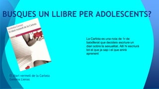 El diari vermell de la Carlota
Gemma Lienas
BUSQUES UN LLIBRE PER ADOLESCENTS?
La Carlota es una noia de 1r de
batxillerat que decideix escriure un
diari sobre la sexualitat. Allí hi escriurà
tot el que ja sap i el que anirà
aprenent
 