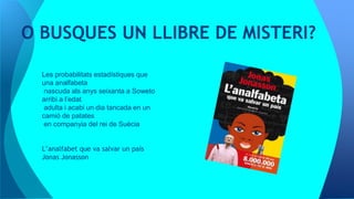 O BUSQUES UN LLIBRE DE MISTERI?
Les probabilitats estadístiques que
una analfabeta
nascuda als anys seixanta a Soweto
arribi a l’edat
adulta i acabi un dia tancada en un
camió de patates
en companyia del rei de Suècia
L’analfabet que va salvar un país
Jonas Jonasson
 