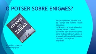 Atrapats a la xarxa
Michelle gagnon
O POTSER SOBRE ENIGMES?
Els protagonistes són dos nois
de 15 anys amb realitats socials
oposades:
La Noa és orfe, crescuda entre
centres socials i cases
d'acollida, però ara mateix amb
certa “independència” gràcies a
la seva intel·ligència i les seves
habilitats com a pirata
informàtic.
 