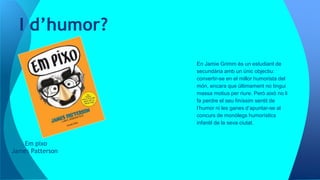 Em pixo
James Patterson
I d’humor?
En Jamie Grimm és un estudiant de
secundària amb un únic objectiu:
convertir-se en el millor humorista del
món, encara que últimament no tingui
massa motius per riure. Però això no li
fa perdre el seu finíssim sentit de
l’humor ni les ganes d’apuntar-se al
concurs de monòlegs humorístics
infantil de la seva ciutat.
 