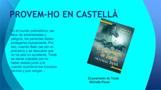 PROVEM-HO EN CASTELLÀ
El juramento de Torak
Michelle Paver
En el mundo prehistórico, tan
lleno de adversidades y
peligros, los parientes deben
protegerse mutuamente. Por
eso, cuando Bale cae por un
precipicio y se descubre que
no ha sido un accidente, Torak
se siente culpable por no
haber estado junto a él
cuando ocurrieron los funestos
hechos y jura vengar...
 