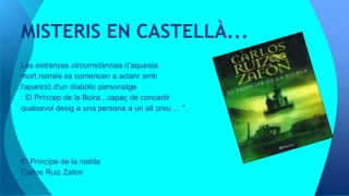 Les estranyes circumstàncies d'aquesta
mort només es comencen a aclarir amb
l'aparició d'un diabòlic personatge
: El Príncep de la Boira , capaç de concedir
qualsevol desig a una persona a un alt preu ... "
El Príncipe de la niebla
Carlos Ruiz Zafon
MISTERIS EN CASTELLÀ...
 