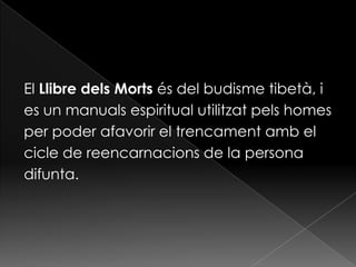 El Llibre dels Morts és del budisme tibetà, i
es un manuals espiritual utilitzat pels homes
per poder afavorir el trencament amb el
cicle de reencarnacions de la persona
difunta.
 