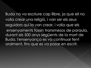 Buda no va escriure cap llibre, ja que ell no
volia crear una religió, i van ser els seus
seguidors qui la van crear, i volia que els
 ensenyaments fossin transmesos de paraula,
durant els 500 anys següents de la mort de
Buda, l'ensenyança es va continuar fent
oralment, fins que es va posar en escrit.
 