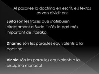 Surta són les frases que s’atribuien
directament a Buda, i n’és la part més
Important de Tipitaka.

Dharma són les paraules equivalents a la
doctrina.

Vinaia són les paraules equivalents a la
disciplina monacal
 