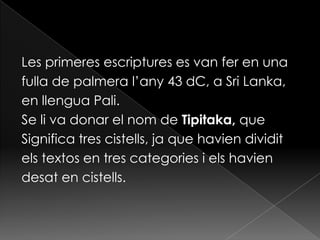 Les primeres escriptures es van fer en una
fulla de palmera l’any 43 dC, a Sri Lanka,
en llengua Pali.
Se li va donar el nom de Tipitaka, que
Significa tres cistells, ja que havien dividit
els textos en tres categories i els havien
desat en cistells.
 