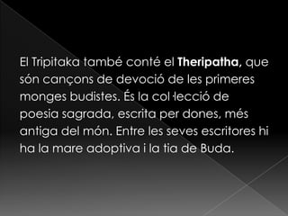El Tripitaka també conté el Theripatha, que
són cançons de devoció de les primeres
monges budistes. És la col·lecció de
poesia sagrada, escrita per dones, més
antiga del món. Entre les seves escritores hi
ha la mare adoptiva i la tia de Buda.
 