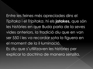 Entre les feines més apreciades dins el
Tipitaka i el Tripitaka, hi els jatakes, que són
les històries en que Buda parla de la seves
vides anteriors, la tradició diu que en van
ser 550 i les va recordar sota la figuera en
el moment de la il·luminació.
Es diu que s’utilitzaven les històries per
explicar la doctrina de manera senzilla.
 