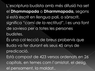 L’escriptura budista amb més difusió ha set
el Dhammapada o Dharmmapada, segons
si està escrit en llengua pali, o sànscrit,
significa “camí de la rectitud”, i es una font
de saviesa per a totes les persones
budistes.
És una col·lecció de breus probervis que
Buda va fer durant els seus 45 anys de
predicació.
Està compost de 423 versos ordenats en 26
capítols, en temes com l’amistat, el desig,
el pensament, la maldat..
 