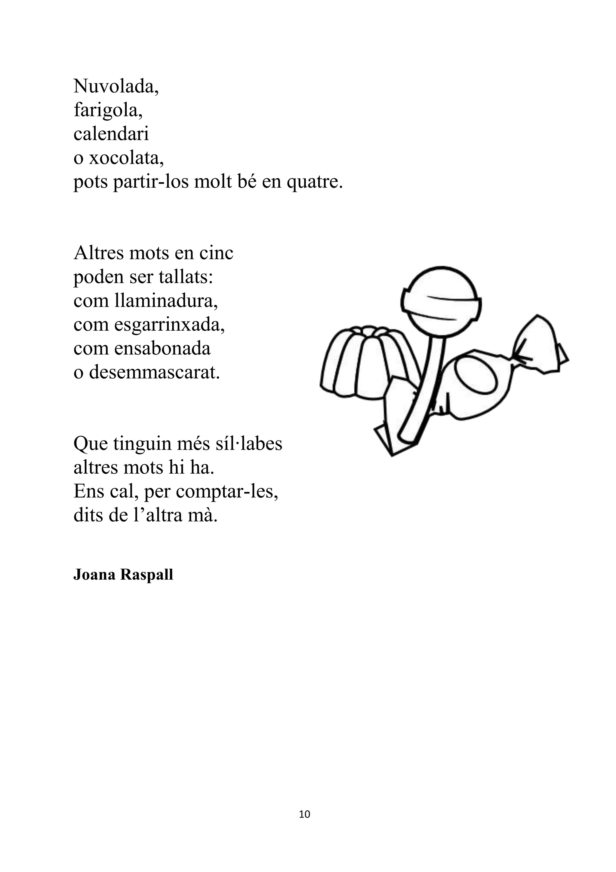 Nuvolada,
farigola,
calendari
o xocolata,
pots partir-los molt bé en quatre.


Altres mots en cinc
poden ser tallats:
com llaminadura,
com esgarrinxada,
com ensabonada
o desemmascarat.


Que tinguin més síl·labes
altres mots hi ha.
Ens cal, per comptar-les,
dits de l’altra mà.

Joana Raspall




                            10
 