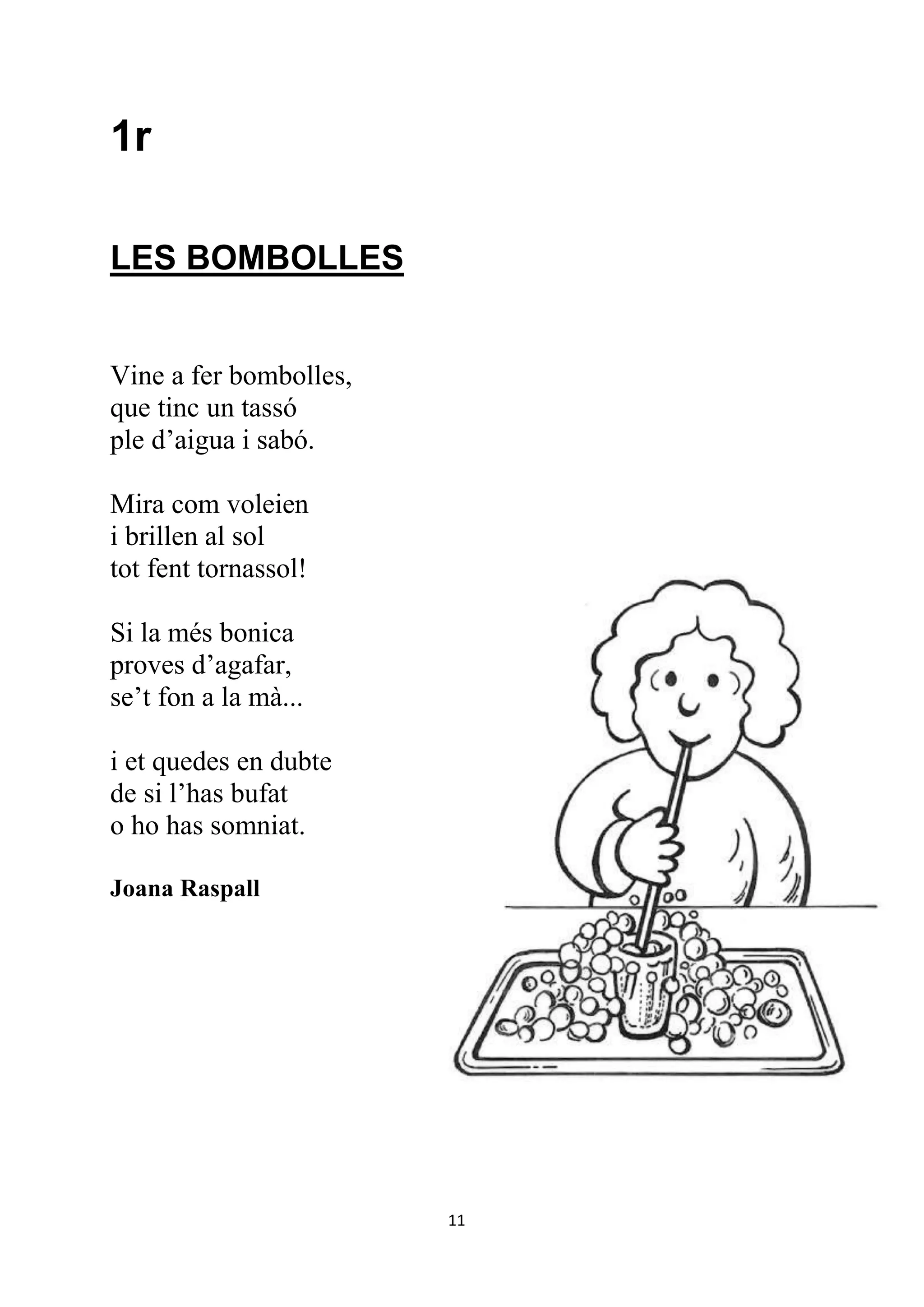 1r

LES BOMBOLLES


Vine a fer bombolles,
que tinc un tassó
ple d’aigua i sabó.

Mira com voleien
i brillen al sol
tot fent tornassol!

Si la més bonica
proves d’agafar,
se’t fon a la mà...

i et quedes en dubte
de si l’has bufat
o ho has somniat.

Joana Raspall




                        11
 