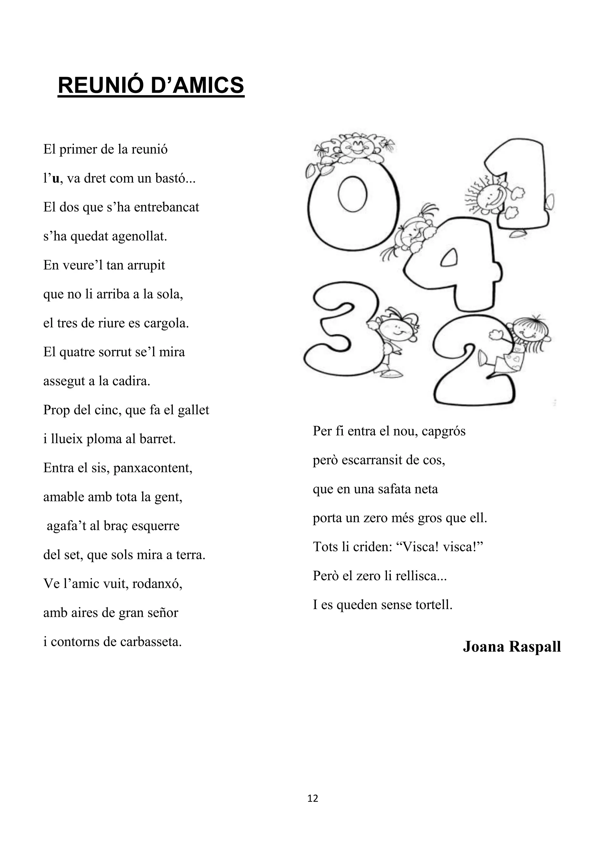 REUNIÓ D’AMICS

El primer de la reunió

l’u, va dret com un bastó...

El dos que s’ha entrebancat

s’ha quedat agenollat.

En veure’l tan arrupit

que no li arriba a la sola,

el tres de riure es cargola.

El quatre sorrut se’l mira

assegut a la cadira.

Prop del cinc, que fa el gallet
                                   Per fi entra el nou, capgrós
i llueix ploma al barret.
                                   però escarransit de cos,
Entra el sis, panxacontent,
                                   que en una safata neta
amable amb tota la gent,
                                   porta un zero més gros que ell.
agafa’t al braç esquerre
                                   Tots li criden: “Visca! visca!”
del set, que sols mira a terra.
                                   Però el zero li rellisca...
Ve l’amic vuit, rodanxó,
                                   I es queden sense tortell.
amb aires de gran señor

i contorns de carbasseta.                                        Joana Raspall




                                  12
 