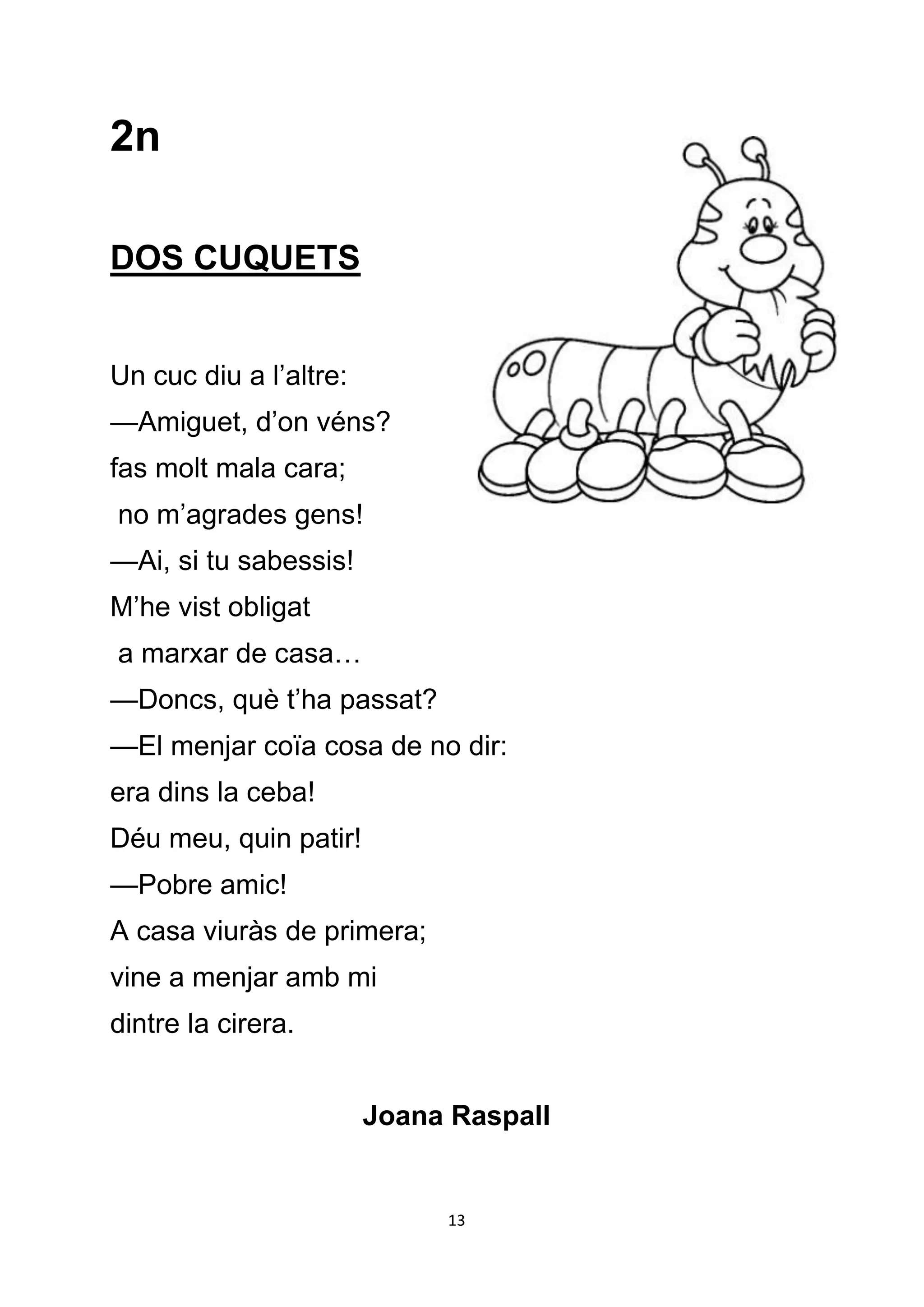 2n

DOS CUQUETS


Un cuc diu a l’altre:
—Amiguet, d’on véns?
fas molt mala cara;
no m’agrades gens!
—Ai, si tu sabessis!
M’he vist obligat
a marxar de casa…
—Doncs, què t’ha passat?
—El menjar coïa cosa de no dir:
era dins la ceba!
Déu meu, quin patir!
—Pobre amic!
A casa viuràs de primera;
vine a menjar amb mi
dintre la cirera.


                        Joana Raspall


                             13
 