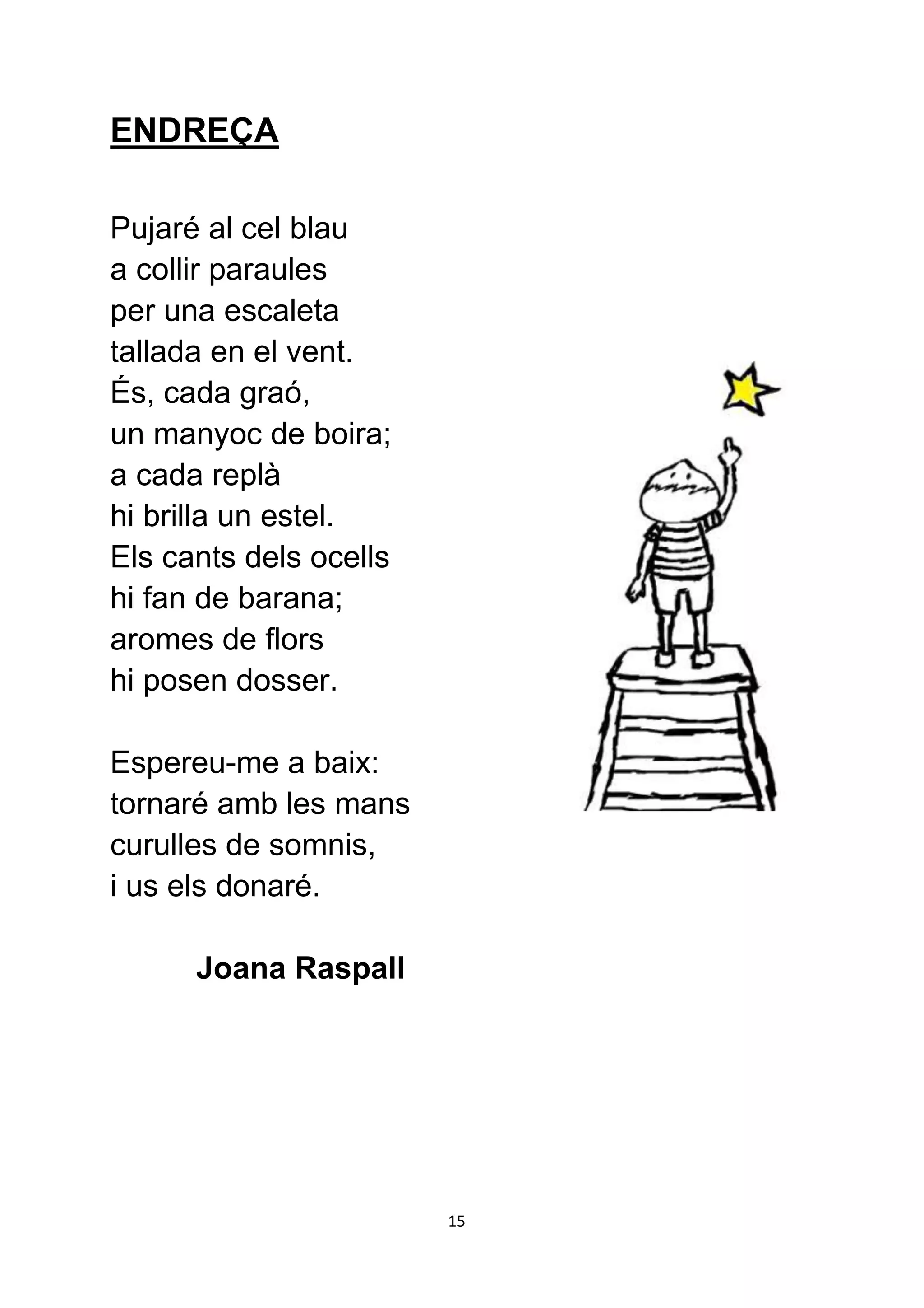 ENDREÇA

Pujaré al cel blau
a collir paraules
per una escaleta
tallada en el vent.
És, cada graó,
un manyoc de boira;
a cada replà
hi brilla un estel.
Els cants dels ocells
hi fan de barana;
aromes de flors
hi posen dosser.

Espereu-me a baix:
tornaré amb les mans
curulles de somnis,
i us els donaré.

      Joana Raspall




                        15
 