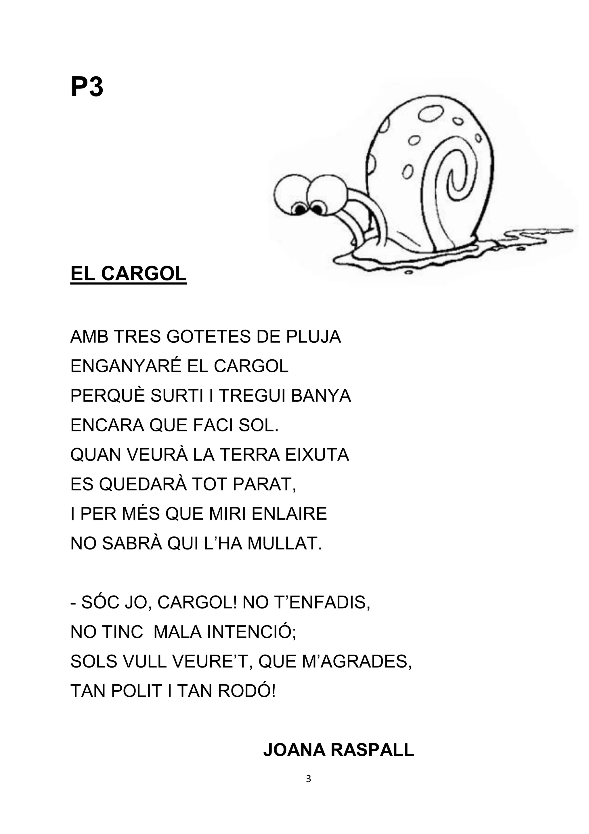 P3




EL CARGOL


AMB TRES GOTETES DE PLUJA
ENGANYARÉ EL CARGOL
PERQUÈ SURTI I TREGUI BANYA
ENCARA QUE FACI SOL.
QUAN VEURÀ LA TERRA EIXUTA
ES QUEDARÀ TOT PARAT,
I PER MÉS QUE MIRI ENLAIRE
NO SABRÀ QUI L’HA MULLAT.


- SÓC JO, CARGOL! NO T’ENFADIS,
NO TINC MALA INTENCIÓ;
SOLS VULL VEURE’T, QUE M’AGRADES,
TAN POLIT I TAN RODÓ!


                   JOANA RASPALL
                         3
 