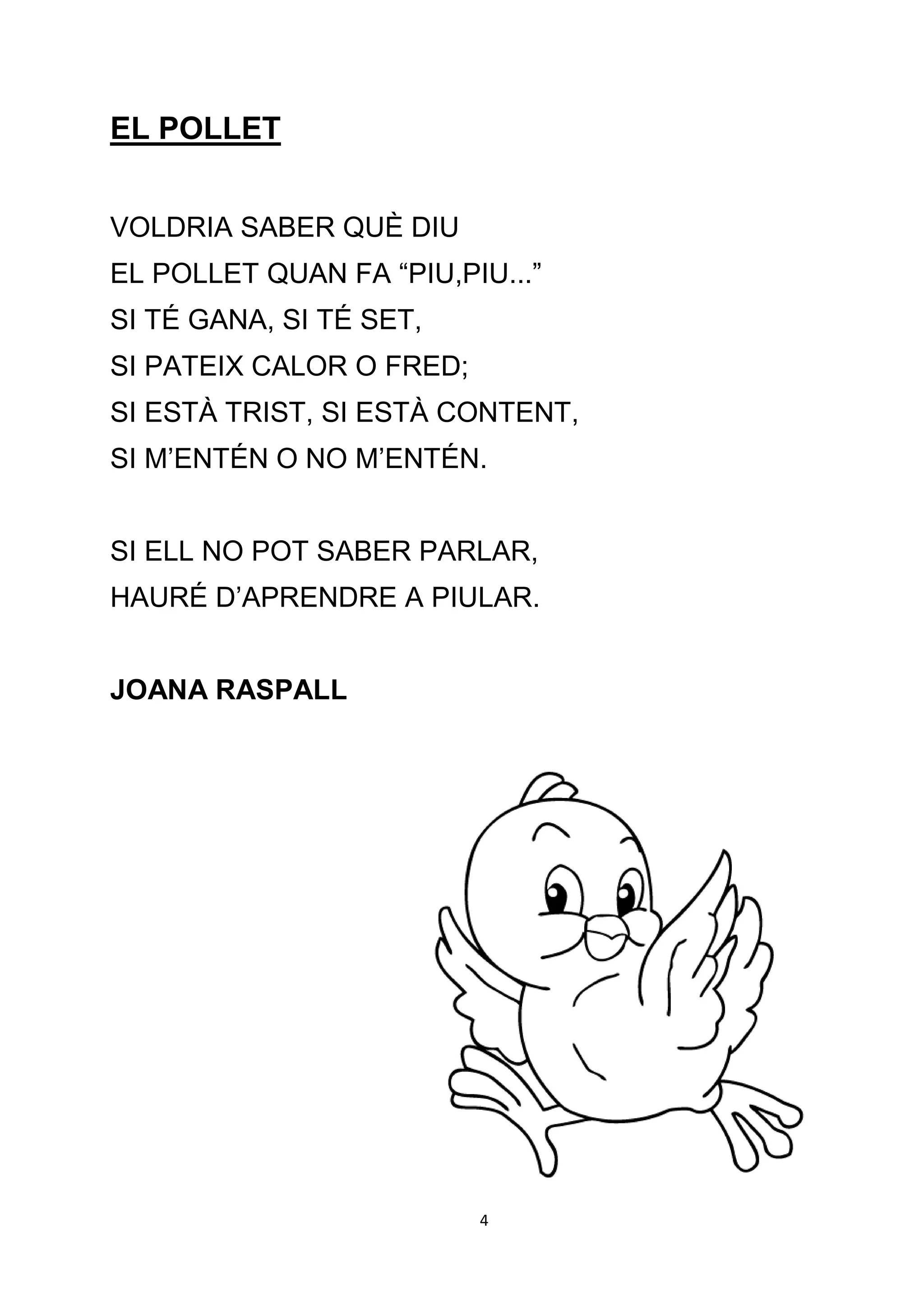 EL POLLET


VOLDRIA SABER QUÈ DIU
EL POLLET QUAN FA “PIU,PIU...”
SI TÉ GANA, SI TÉ SET,
SI PATEIX CALOR O FRED;
SI ESTÀ TRIST, SI ESTÀ CONTENT,
SI M’ENTÉN O NO M’ENTÉN.


SI ELL NO POT SABER PARLAR,
HAURÉ D’APRENDRE A PIULAR.


JOANA RASPALL




                          4
 