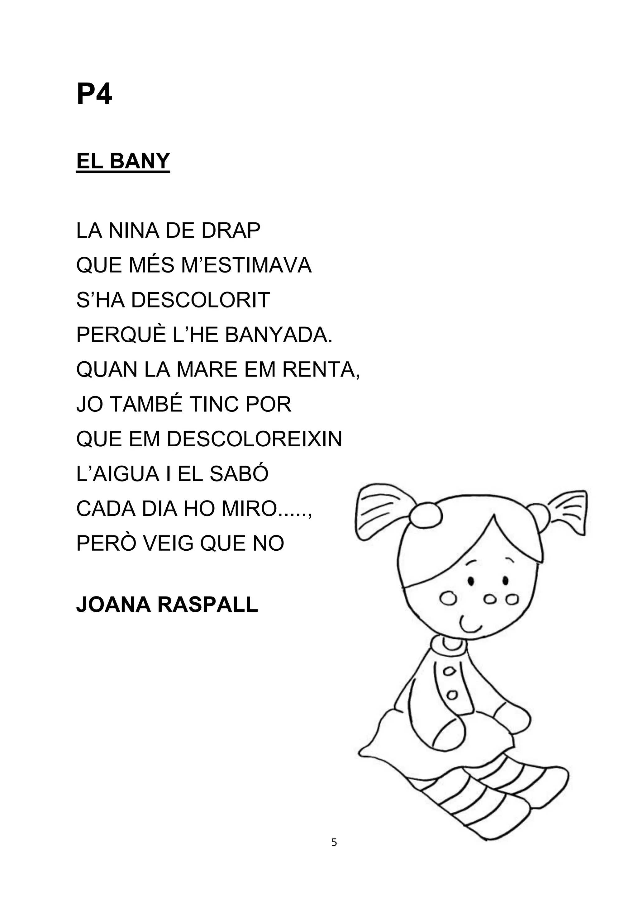 P4

EL BANY


LA NINA DE DRAP
QUE MÉS M’ESTIMAVA
S’HA DESCOLORIT
PERQUÈ L’HE BANYADA.
QUAN LA MARE EM RENTA,
JO TAMBÉ TINC POR
QUE EM DESCOLOREIXIN
L’AIGUA I EL SABÓ
CADA DIA HO MIRO.....,
PERÒ VEIG QUE NO

JOANA RASPALL




                         5
 