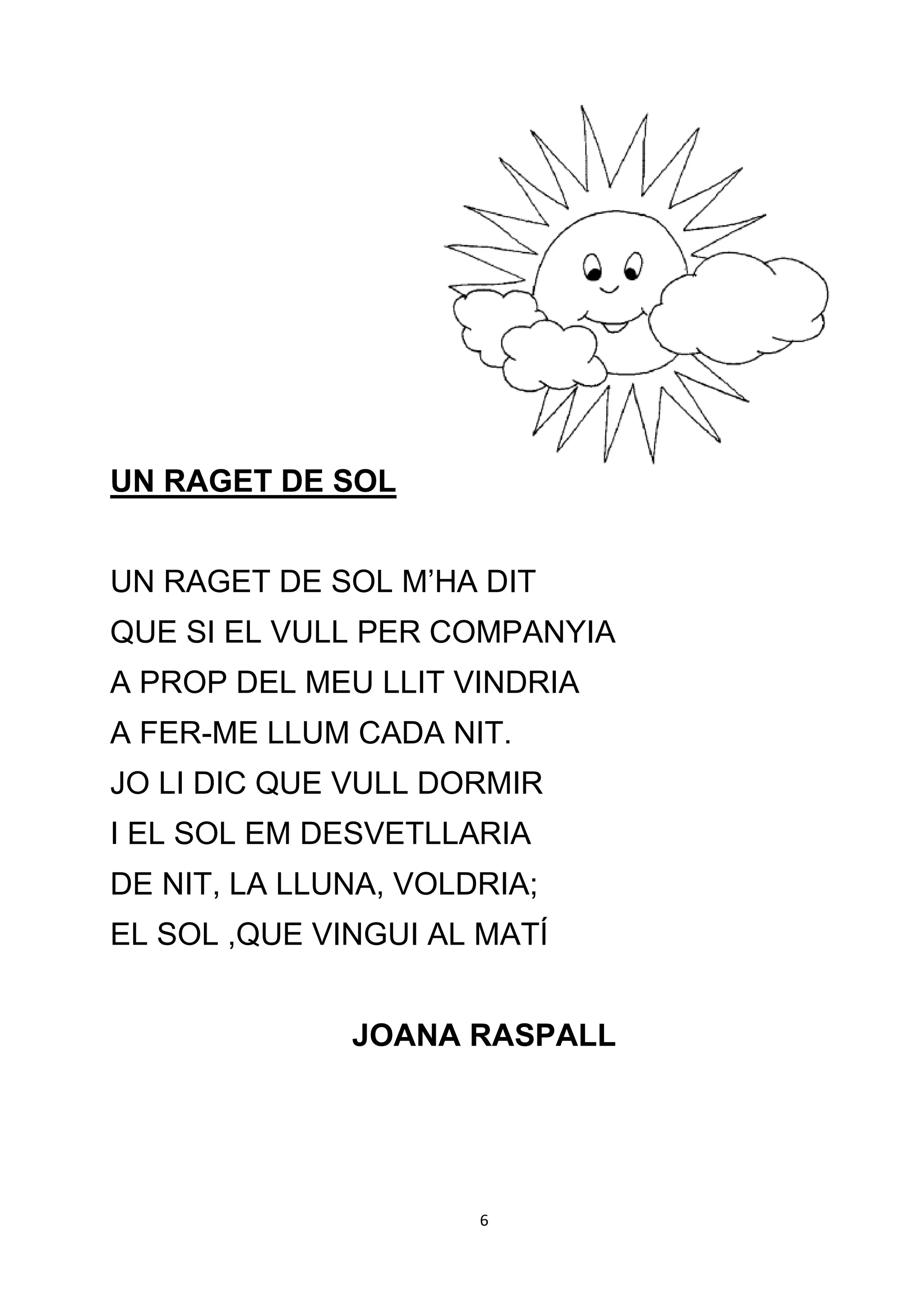 UN RAGET DE SOL


UN RAGET DE SOL M’HA DIT
QUE SI EL VULL PER COMPANYIA
A PROP DEL MEU LLIT VINDRIA
A FER-ME LLUM CADA NIT.
JO LI DIC QUE VULL DORMIR
I EL SOL EM DESVETLLARIA
DE NIT, LA LLUNA, VOLDRIA;
EL SOL ,QUE VINGUI AL MATÍ


              JOANA RASPALL




                      6
 