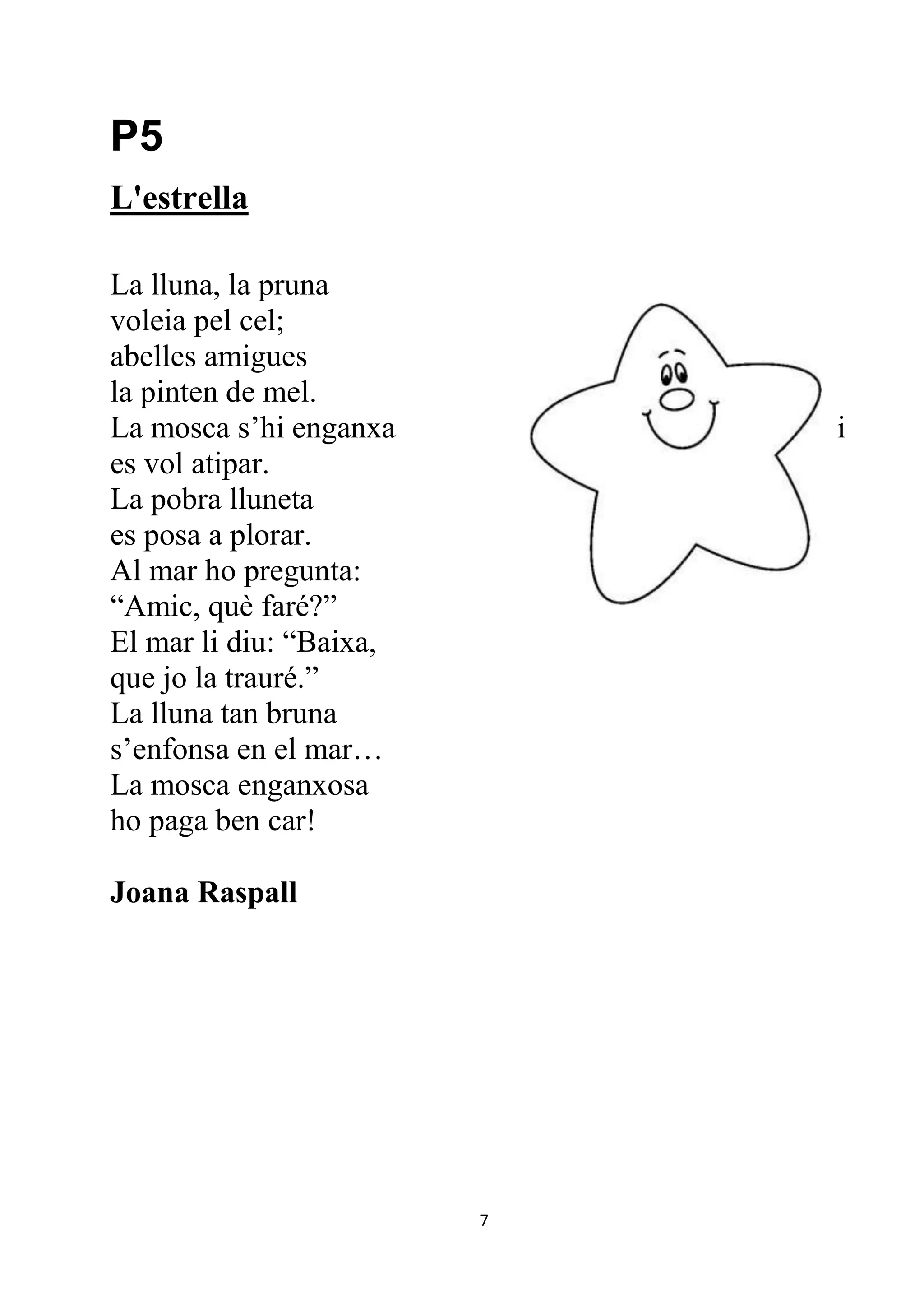 P5
L'estrella

La lluna, la pruna
voleia pel cel;
abelles amigues
la pinten de mel.
La mosca s’hi enganxa        i
es vol atipar.
La pobra lluneta
es posa a plorar.
Al mar ho pregunta:
“Amic, què faré?”
El mar li diu: “Baixa,
que jo la trauré.”
La lluna tan bruna
s’enfonsa en el mar…
La mosca enganxosa
ho paga ben car!

Joana Raspall




                         7
 