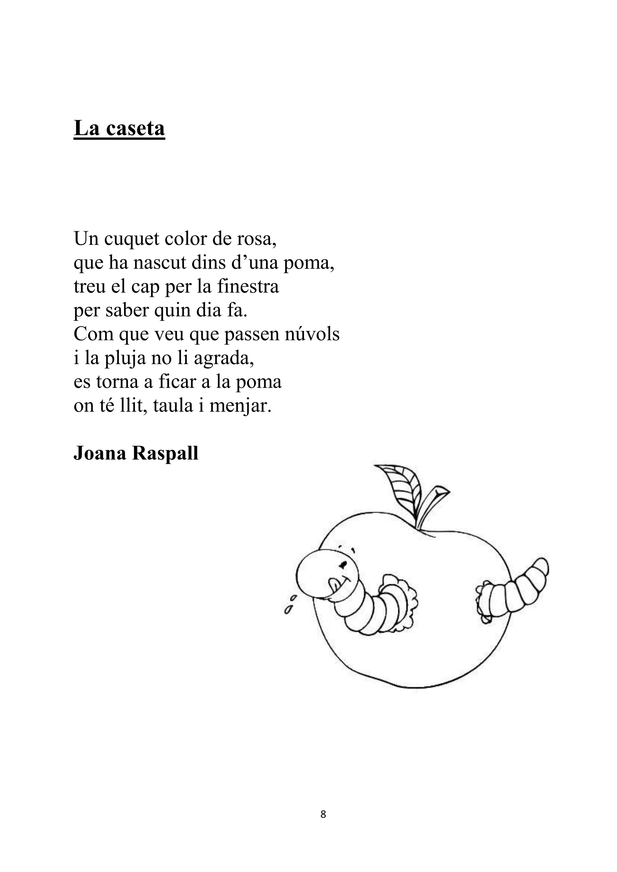 La caseta



Un cuquet color de rosa,
que ha nascut dins d’una poma,
treu el cap per la finestra
per saber quin dia fa.
Com que veu que passen núvols
i la pluja no li agrada,
es torna a ficar a la poma
on té llit, taula i menjar.

Joana Raspall




                           8
 
