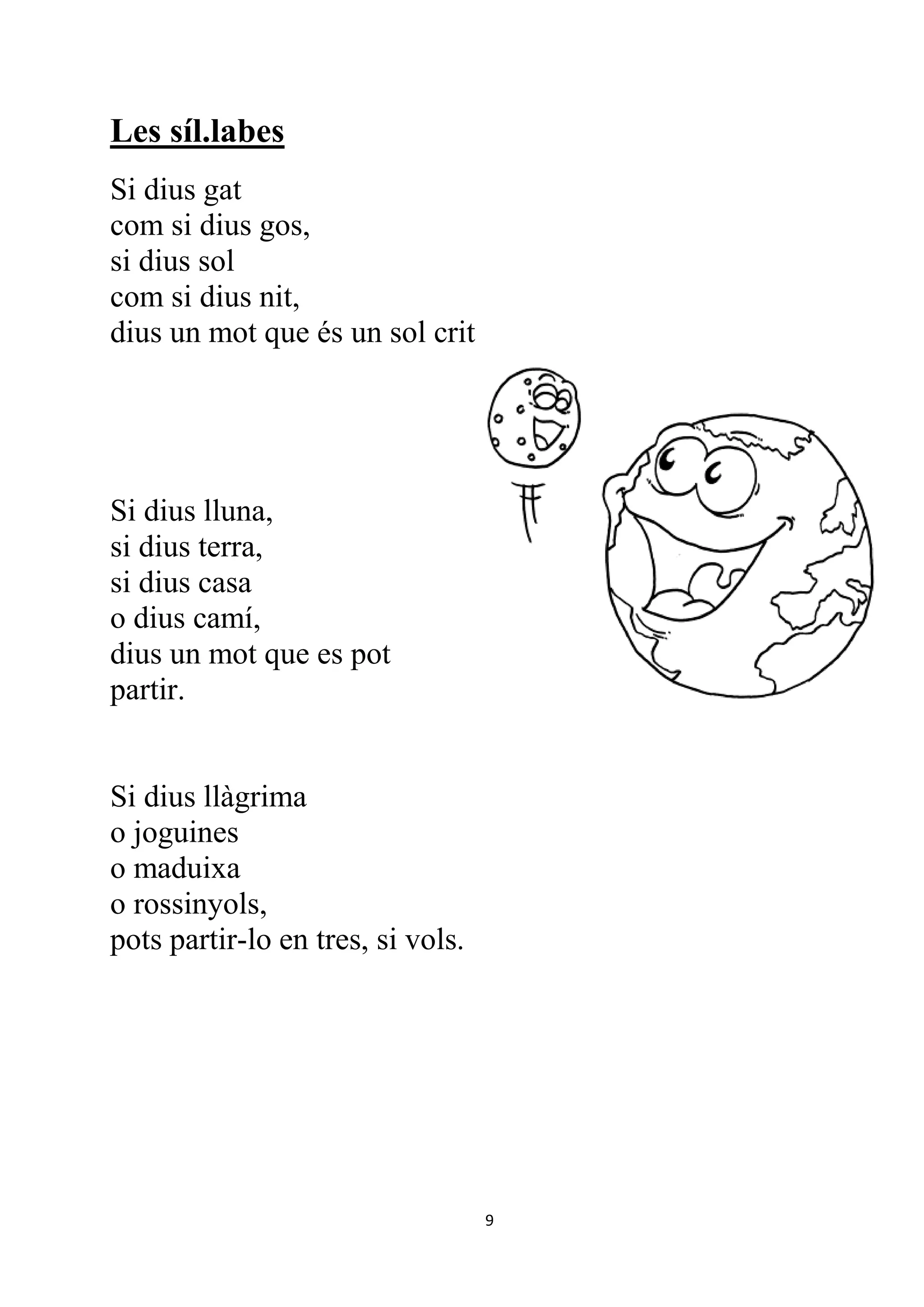 Les síl.labes
Si dius gat
com si dius gos,
si dius sol
com si dius nit,
dius un mot que és un sol crit




Si dius lluna,
si dius terra,
si dius casa
o dius camí,
dius un mot que es pot
partir.


Si dius llàgrima
o joguines
o maduixa
o rossinyols,
pots partir-lo en tres, si vols.




                                   9
 