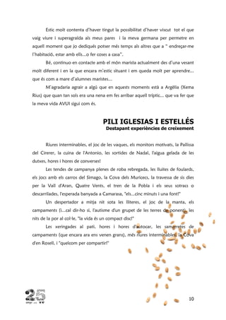 10
Estic molt contenta d’haver tingut la possibilitat d’haver viscut tot el que
vaig viure i superagraïda als meus pares i la meva germana per permetre en
aquell moment que jo dediqués potser més temps als altres que a “ endreçar-me
l’habitació, estar amb ells...o fer coses a casa”.
Bé, continuo en contacte amb el món marista actualment des d’una vesant
molt diferent i en la que encara m’estic situant i em queda molt per aprendre...
que és com a mare d’alumnes maristes...
M’agradaria agrair a algú que en aquests moments està a Argèlia (Xema
Rius) que quan tan sols era una nena em fes arribar aquell tríptic... que va fer que
la meva vida AVUI sigui com és.
PILI IGLESIAS I ESTELLÉS
Destapant experiències de creixement
Riures interminables, el joc de les vaques, els monitors motivats, la Pallissa
del Cirerer, la cuina de l'Antonio, les sortides de Nadal, l'aigua gelada de les
dutxes, hores i hores de converses!
Les tendes de campanya plenes de roba rebregada, les lluites de foulards,
els jocs amb els carros del Simago, la Cova dels Muricecs, la travessa de sis dies
per la Vall d'Aran, Quatre Vents, el tren de la Pobla i els seus sotracs o
descarrilades, l'esperada banyada a Camarasa, "els...cinc minuts i una font!"
Un despertador a mitja nit sota les lliteres, el joc de la manta, els
campaments (i...cal dir-ho si, l'autisme d'un grupet de les terres de ponent), les
nits de la por al col·le, "la vida és un compact disc!"
Les xeringades al pati, hores i hores d'autocar, les samarretes de
campaments (que encara ara ens venen grans), més riures interminables, la Cova
d'en Rosell, i "quelcom per compartir!"
 