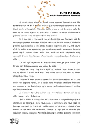 11
TONI MATEOS
Des de la reciprocitat del servei
Hi han moments, vivències, situacions que marquen la teva identitat i la
teva manera de ser. En el meu cas tinc clar que moltes d'aquestes vivències les he
tingut gràcies a l'Associació d’Ajmacor Lleida, ja que a part de ser una colla de
nois que ens reuníem per fer activitats, érem una colla d'amics que ens ajuntàvem
gràcies a un nexe comú per compartir vivències vitals.
En el meu cas, el nexe comú van ser els monitors que formaven part de
l'equip que portava les nostres activitats setmanals, ells van arribar a esdevenir
persones que han deixat la seva pròpia marca en la persona que sóc, amb alguns
d'ells he arribat a fer una amistat que segueixo compartint actualment i espero
poder seguir gaudint durant molts anys, amb uns altres simplement vaig
compartir diverses situacions que m'han marcat o moments puntuals dins la meva
vida.
Tots han sigut importants, en major o menor mida, ja que considero que
formen part de la persona que vaig forjant dia a dia.
I es per això que jo vaig decidir seguir un camí que per mi em va resultar
del tot natural; jo havia rebut molt, i per contra pensava que havia de donar
algo del que havia rebut.
I quina és la meva sorpresa, que en lloc de simplement donar, trobo que
dono però segueixo rebent, ara a través de les vivències, situacions, moments
que marquen la vida dels nois que porto com a monitor, és un intercanvi continu
que fem entre nosaltres.
Un intercanvi de vivències, moments i situacions que formen part de les
vides d'aquests nois i de la meva.
Després de cinc o sis anys com a monitor en actiu, vaig decidir que ja era
el moment de donar pas a sàvia nova, ja que jo començava una nova etapa en
la meva vida. Però tot s'ha de dir; mai he deixat de mantenir el contacte d'una
manera o una altra amb l'Associació Ajmacor, ja sigui per les amistats que
segueixen en actiu en aquesta Associació, ja sigui per amistats que ja no segueixen
 