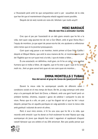 12
a l'Associació però amb les que comparteixo camí o per casualitats de la vida
que han fet que el manteniment d'aquesta relació segueixi essent possible.
Després de tot això només em resta dir; felicitats i per molts anys!!!
MIKI BARDAJÍ
Des de nen fins a animador marista
Crec que el pas per l'associació és un dels grans encerts que he fet a la
vida, tant quan vaig apuntar-me de nen a Cor Obert, amb el gran Xema Rius i
l’equip de monitors, ja que apart de passar-nos-ho bé, ens ajudaven a reflexionar
sobre temes que en la joventut preocupaven.
Com quan vaig passar a ser monitor, tenint primer al Gran Felip Gallifa i
després al Miquel Maine, que amb la seva manera de fer, et mostraven una part
de l’Església que no surt quasi mai a la tele, i que els trobes a faltar...
És una associació, en definitiva, molt gran, on hi ha un caliu i una qualitat
humana que es troba a faltar, de vegades, que et fa estar a gust i que et fa sentir
molt viu , fent un gran servei tant quan ets nen com quan ets monitor...
IMMA MONTELLS I TUBAU
Des del servei al grup de Joves de (post)confirmació
Durant la meva vida he acompanyat canalla de diferents edats i
condicions socials en el meu temps de lleure. De fet, ja vaig començar amb setze
anys a la parroquià del barri de Cirera, a Mataró, amb una gent humil però un
ambient familiar, d'estima, respecte i ganes de celebrar i compartir la joia de
viure. Penso que és a ells, en part, a qui he d'agrair tot el que he fet i viscut
després; perquè fou en aquella parròquia on vaig aprendre a viure la meva vida
amb gratitud i voluntat de servir els altres.
Però si avui miro enrere, si hi ha una cosa que he fet a la vida, que
recordo amb emoció i que ha donat un fruit exuberant ha estat l'època que vaig
acompanyar els joves que després han estat i segueixen al capdavant d'aquest
vaixell Ajmacor que ara celebra el seu 25è aniversari. Ben poc podia pensar que
 