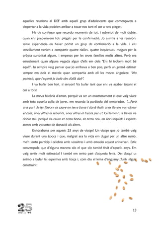 13
aquelles reunions al DEF amb aquell grup d'adolescents que començaven a
despertar a la vida podrien arribar a tocar-nos tant el cor a tots plegats.
He de confessar que recordo moments de tot, i sobretot de molt dubte,
quan ens preparàvem tots plegats per la confirmació. Jo assistia a les reunions
sense experiència en haver portat un grup de confirmació a la vida, i ells
senzillament venien a compartir quatre rialles, quatre inquietuds, moguts per la
pròpia curiositat alguns, i empesos per les seves famílies molts altres. Però era
emocionant quan alguna vegada algun d'ells em deia "Ens hi trobem molt bé
aquí!". Jo sempre vaig pensar que jo arribava a ben poc, però un germà estimat
sempre em deia el mateix quan compartia amb ell les meves angoixes: "No
pateixis, que l'esperit ja bufa des d'allà dalt".
I va bufar ben fort, sí senyor! Va bufar tant que ens va acabar tocant el
cor a tots!
La meva història d'amor, perquè va ser un enamorament el que vaig viure
amb tota aquella colla de joves, em recorda la paràbola del sembrador. "...Però
una part de les llavors va caure en terra bona i donà fruit: unes llavors van donar
el cent, unes altres el seixanta, unes altres el trenta per u". Certament, la llavor va
donar mil, perquè va caure en terra bona, en terra rica, en cors inquiets i esperits
atents amb voluntat de donació als altres.
Enhorabona per aquests 25 anys de viatge! Un viatge que jo també vaig
viure durant una època i que, malgrat ara la vida em dugui per un altre rumb,
me'n sento partícip i celebro amb vosaltres i amb emoció aquest aniversari. Estic
convençuda que d'alguna manera sóc el que sóc també fruit d'aquells anys. Em
vaig sentir molt estimada! I també em sento part d'aquesta festa. Des d'aquí us
animo a bufar les espelmes amb força i, com diu el lema d'enguany, junts seguir
construint!
 
