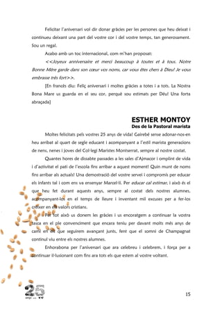 15
Felicitar l’aniversari vol dir donar gràcies per les persones que heu deixat i
continueu deixant una part del vostre cor i del vostre temps, tan generosament.
Sou un regal.
Acabo amb un toc internacional, com m’han proposat:
<<Joyeux anniversaire et merci beaucoup à toutes et à tous. Notre
Bonne Mère garde dans son cœur vos noms, car vous êtes chers à Dieu! Je vous
embrasse très fort>>.
[En francès diu: Feliç aniversari i moltes gràcies a totes i a tots. La Nostra
Bona Mare us guarda en el seu cor, perquè sou estimats per Déu! Una forta
abraçada]
ESTHER MONTOY
Des de la Pastoral marista
Moltes felicitats pels vostres 25 anys de vida! Gairebé sense adonar-nos-en
heu arribat al quart de segle educant i acompanyant a l’estil marista generacions
de nens, nenes i joves del Col·legi Maristes Montserrat, sempre al nostre costat.
Quantes hores de dissabte passades a les sales d’Ajmacor i omplint de vida
i d’activitat el pati de l’escola fins arribar a aquest moment! Quin munt de noms
fins arribar als actuals! Una demostració del vostre servei i compromís per educar
els infants tal i com ens va ensenyar Marcel·lí. Per educar cal estimar, i això és el
que heu fet durant aquests anys, sempre al costat dels nostres alumnes,
acompanyant-los en el temps de lleure i inventant mil excuses per a fer-los
créixer en els valors cristians.
Per tot això us donem les gràcies i us encoratgem a continuar la vostra
tasca en el ple convenciment que encara teniu per davant molts més anys de
camí en els que seguirem avançant junts, fent que el somni de Champagnat
continuï viu entre els nostres alumnes.
Enhorabona per l’aniversari que ara celebreu i celebrem, i força per a
continuar il·lusionant com fins ara tots els que estem al vostre voltant.
 