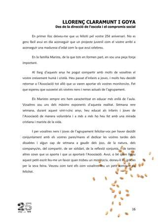 16
LLORENÇ CLARAMUNT I GOYA
Des de la direcció de l’escola i el compromís social
En primer lloc deixeu-me que us feliciti pel vostre 25è aniversari. No es
gens fàcil avui en dia aconseguir que un projecte juvenil com el vostre arribi a
aconseguir una maduresa d’edat com la que avui celebreu.
En la família Marista, de la que tots en formen part, en sou una peça força
important.
Al llarg d’aquests anys he pogut compartir amb molts de vosaltres el
vostre creixement humà i cristià. Heu passat d’infants a joves, i molts heu decidit
retornar a l’Associació tot allò que us varen aportar els vostres monitors/es. Fet
que espereu que succeeixi als vostres nens i nenes actuals de l’agrupament.
Els Maristes sempre ens hem caracteritzat en educar més enllà de l’aula.
Vosaltres sou uns dels màxims exponents d’aquesta realitat. Setmana rere
setmana, durant aquest vint-i-cinc anys, heu educat als infants i joves de
l’Associació de manera voluntària i a més a més ho heu fet amb una mirada
cristiana i marista de la vida.
I per vosaltres nens i joves de l’agrupament felicitar-vos per haver decidit
conjuntament amb els vostres pares/mares el dedicar les vostres tardes dels
dissabtes i algun cap de setmana a gaudir dels jocs, de la natura, dels
companys/es, del compartir, de ser solidari, de la reflexió conjunta, i de tantes
altres coses que us aporta i que us aportarà l’Associació. Avui, o bé quan llegiu
aquest petit escrit feu-me un favor quan trobeu un monitor/a, doneu-li les gràcies
per la seva feina. Veureu com tant ells com vosaltres feu un petit somriure de
felicitat.
 
