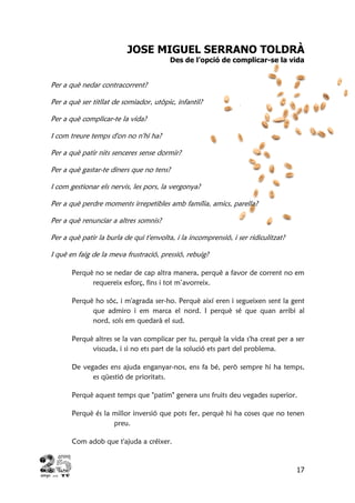 17
JOSE MIGUEL SERRANO TOLDRÀ
Des de l’opció de complicar-se la vida
Per a què nedar contracorrent?
Per a què ser titllat de somiador, utòpic, infantil?
Per a què complicar-te la vida?
I com treure temps d'on no n'hi ha?
Per a què patir nits senceres sense dormir?
Per a què gastar-te diners que no tens?
I com gestionar els nervis, les pors, la vergonya?
Per a què perdre moments irrepetibles amb família, amics, parella?
Per a què renunciar a altres somnis?
Per a què patir la burla de qui t'envolta, i la incomprensió, i ser ridiculitzat?
I què en faig de la meva frustració, pressió, rebuig?
Perquè no se nedar de cap altra manera, perquè a favor de corrent no em
requereix esforç, fins i tot m’avorreix.
Perquè ho sóc, i m'agrada ser-ho. Perquè així eren i segueixen sent la gent
que admiro i em marca el nord. I perquè sé que quan arribi al
nord, sols em quedarà el sud.
Perquè altres se la van complicar per tu, perquè la vida s'ha creat per a ser
viscuda, i si no ets part de la solució ets part del problema.
De vegades ens ajuda enganyar-nos, ens fa bé, però sempre hi ha temps,
es qüestió de prioritats.
Perquè aquest temps que "patim" genera uns fruits deu vegades superior.
Perquè és la millor inversió que pots fer, perquè hi ha coses que no tenen
preu.
Com adob que t'ajuda a créixer.
 