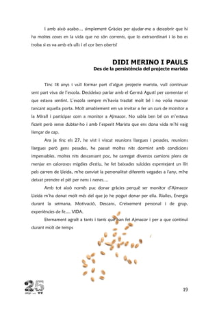 19
I amb això acabo… simplement Gràcies per ajudar-me a descobrir que hi
ha moltes coses en la vida que no són corrents, que lo extraordinari i lo bo es
troba si es va amb els ulls i el cor ben oberts!
DIDI MERINO I PAULS
Des de la persistència del projecte marista
Tinc 18 anys i vull formar part d’algun projecte marista, vull continuar
sent part viva de l’escola. Decideixo parlar amb el Germà Agustí per comentar el
que estava sentint. L’escola sempre m’havia tractat molt bé i no volia marxar
tancant aquella porta. Molt amablement em va invitar a fer un curs de monitor a
la Mirall i participar com a monitor a Ajmacor. No sabia ben bé on m’estava
ficant però sense dubtar-ho i amb l’esperit Marista que ens dona vida m’hi vaig
llençar de cap.
Ara ja tinc els 27, he vist i viscut reunions llargues i pesades, reunions
llargues però gens pesades, he passat moltes nits dormint amb condicions
impensables, moltes nits descansant poc, he carregat diversos camions plens de
menjar en calorosos migdies d'estiu, he fet baixades suïcides espentejant un llit
pels carrers de Lleida, m'he canviat la personalitat diferents vegades a l'any, m'he
deixat prendre el pèl per nens i nenes....
Amb tot això només puc donar gràcies perquè ser monitor d’Ajmacor
Lleida m’ha donat molt més del que jo he pogut donar per ella. Rialles, Energia
durant la setmana, Motivació, Descans, Creixement personal i de grup,
experiències de fe.... VIDA.
Eternament agraït a tants i tants que han fet Ajmacor i per a que continuï
durant molt de temps
 