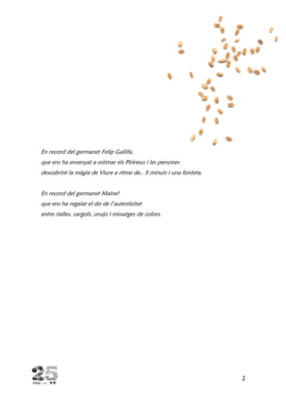 2
En record del germanet Felip Gallifa,
que ens ha ensenyat a estimar els Pirineus i les persones
descobrint la màgia de Viure a ritme de.. 5 minuts i una fonteta.
En record del germanet Maine!
que ens ha regalat el do de l’autenticitat
entre rialles, cargols, orujo i missatges de colors.
 