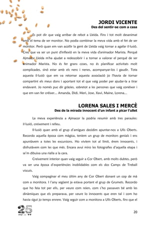 20
JORDI VICENTE
Des del sentir-se com a casa
Es pot dir que vaig arribar de rebot a Lleida. Fins i tot molt desanimat
amb el tema de ser monitor. No podia combinar la meva vida amb el fet de ser
monitor. Però quan em van acollir la gent de Lleida vaig tornar a agafar il·lusió.
Crec que va ser un punt d'inflexió en la meva vida d'animador Marista. Perquè
Ajmacor Lleida m'ha ajudat a redescobrir i a tornar a valorar el perquè de ser
animador Marista. No és fer grans coses, no és planificar activitats molt
complicades, sinó estar amb els nens i nenes, acompanyar-los i gaudir. Tota
aquesta il·lusió que em va retornar aquesta associació jo l'havia de tornar
compartint els meus dons i aportant tot el que vaig poder per ajudar-la a tirar
endavant. Jo només puc dir gràcies, sobretot a les persones que vaig conèixer i
que em van fer créixer... Amanda, Didi, Meri, Jose, Xavi, Maine, Lorena...
LORENA SALES I MERCÈ
Des de la mirada innocent d’un infant a picar l’ullet
La meva experiència a Ajmacor la podria resumir amb tres paraules:
il·lusió, creixement i relleu.
Il·lusió quan amb el grup d’amigues decidim apuntar-nos a Ulls Oberts.
Recordo aquella època com màgica, teníem un grup de monitors genials i ens
apuntàvem a totes les excursions. Ho vivíem tot al límit, érem innocents, i
disfrutàvem com les que més. Encara avui miro les fotografies d’aquella etapa i
se’m dibuixa una rialla a la cara.
Creixement interior quan vaig seguir a Cor Obert, amb molts dubtes, però
va ser una època d’experiències inoblidables com els dos Camps de Treball
viscuts.
Vaig compaginar el meu últim any de Cor Obert donant un cop de mà
com a monitora. I l’any següent ja estava portant el grup de Grumets. Recordo
que ho feia tot per ells, per veure com reien, com s’ho passaven bé amb les
dinàmiques que els preparava, per veure lo innocents que eren tal i com ho
havia sigut jo temps enrere. Vaig seguir com a monitora a Ulls Oberts, fins que el
 