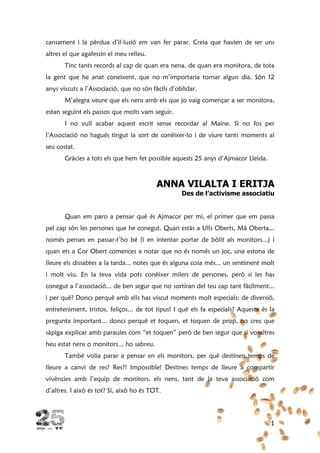 21
cansament i la pèrdua d’il·lusió em van fer parar. Creia que havien de ser uns
altres el que agafessin el meu relleu.
Tinc tants records al cap de quan era nena, de quan era monitora, de tota
la gent que he anat coneixent, que no m’importaria tornar algun dia. Són 12
anys viscuts a l’Associació, que no són fàcils d’oblidar.
M’alegra veure que els nens amb els que jo vaig començar a ser monitora,
estan seguint els passos que molts vam seguir.
I no vull acabar aquest escrit sense recordar al Maine. Si no fos per
l’Associació no hagués tingut la sort de conèixer-lo i de viure tants moments al
seu costat.
Gràcies a tots els que hem fet possible aquests 25 anys d’Ajmacor Lleida.
ANNA VILALTA I ERITJA
Des de l’activisme associatiu
Quan em paro a pensar què és Ajmacor per mi, el primer que em passa
pel cap són les persones que he conegut. Quan estàs a Ulls Oberts, Mà Oberta...
només penses en passar-t’ho bé (i en intentar portar de bòlit als monitors...) i
quan ets a Cor Obert comences a notar que no és només un joc, una estona de
lleure els dissabtes a la tarda... notes que és alguna cosa més... un sentiment molt
i molt viu. En la teva vida pots conèixer milers de persones, però si les has
conegut a l’associació... de ben segur que no sortiran del teu cap tant fàcilment...
i per què? Doncs perquè amb ells has viscut moments molt especials: de diversió,
entreteniment, tristos, feliços... de tot tipus! I què els fa especials? Aquesta és la
pregunta important... doncs perquè et toquen, et toquen de prop, no crec que
sàpiga explicar amb paraules com “et toquen” però de ben segur que si vosaltres
heu estat nens o monitors... ho sabreu.
També volia parar a pensar en els monitors, per què destinen temps de
lleure a canvi de res? Res?! Impossible! Destines temps de lleure a compartir
vivències amb l’equip de monitors, els nens, tant de la teva associació com
d’altres. I això és tot? Sí, això ho és TOT.
 