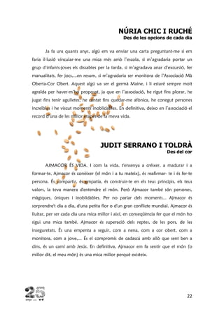 22
NÚRIA CHIC I RUCHÉ
Des de les opcions de cada dia
Ja fa uns quants anys, algú em va enviar una carta preguntant-me si em
faria il·lusió vincular-me una mica més amb l’escola, si m’agradaria portar un
grup d’infants-joves els dissabtes per la tarda, si m’agradava anar d’excursió, fer
manualitats, fer jocs,...en resum, si m’agradaria ser monitora de l’Associació Mà
Oberta-Cor Obert. Aquest algú va ser el germà Maine, i li estaré sempre molt
agraïda per haver-m’ho proposat, ja que en l’associació, he rigut fins plorar, he
jugat fins tenir agulletes, he cantat fins quedar-me afònica, he conegut persones
increïbles i he viscut moments inoblidables. En definitiva, deixo en l’associació el
record d’una de les millor etapes de la meva vida.
JUDIT SERRANO I TOLDRÀ
Des del cor
AJMACOR ÉS VIDA. I com la vida, t'ensenya a créixer, a madurar i a
formar-te. Ajmacor és conèixer (el món i a tu mateix), és reafirmar- te i és fer-te
persona. És compartir, és empatia, és construir-te en els teus principis, els teus
valors, la teva manera d'entendre el món. Però Ajmacor també són persones,
màgiques, úniques i inoblidables. Per no parlar dels moments... Ajmacor és
sorprendre't dia a dia, d'una petita flor o d'un gran conflicte mundial. Ajmacor és
lluitar, per ser cada dia una mica millor i així, en conseqüència fer que el món ho
sigui una mica també. Ajmacor és superació dels reptes, de les pors, de les
inseguretats. És una empenta a seguir, com a nena, com a cor obert, com a
monitora, com a jove,... És el compromís de cadascú amb allò que sent ben a
dins, és un camí amb Jesús. En definitiva, Ajmacor em fa sentir que el món (o
millor dit, el meu món) és una mica millor perquè existeix.
 