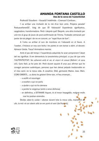 23
AMANDA FONTANA CASTILLO
Des de la cerca de l’autenticitat
Professió? Estudiant – Vocació? Indefinida – Creences? Confoses..
I va arribar una invitació de la mà d’un bon amic. Propera parada?
Paskuavellanes03’. Vaig dir que SÍ! Valoració? Experiència significativa,
capgiradora, transformadora. Però i després què? Després, una altra invitació per
unir-me al grup de joves de post-confirmació de l’Imma. Trobades setmanals per
parlar de tot plegat i de res en concret, un “espai lliure de fum”.
A l’estiu va arribar el curs de monitora en l’educació en el lleure. A
l’acabar, s’iniciava un nou curs lectiu i les portes es van tornar a obrir, al davant:
Ajmacor Lleida. Tasca? Animadora marista.
Amb el pas del temps i l’experiència adquirida he anat comprenent l’abast
del seu significat. Si em demanéssiu la característica principal, us puc dir que seria
l’AUTENTICITAT. Ser coherent amb el ser, el viure i el creure (Belivin’, et sona
oi?). Gens fàcil, ja ho pots dir. Però durant aquests 8 anys puc afirmar que he
conegut persones autèntiques, persones que han deixat petjada inesborrable en
el meu camí, en la meva vida. A vosaltres: Didi, germanet Maine, Jose, Meri,
CORS OBERTS,.. us dono les gràcies! Entre tots, m’heu ensenyat...
- a acollir al nouvingut
- a escoltar a qui no parla
- a ajudar a qui no ho demana
- a perdre la vergonya (amb o sense disfressa)
- en definitiva, a ESTIMAR! Aquest, és el tresor impagable, malgrat molts
mai ho podran entendre.
Desitjo saber-lo cuidar i abonar durant tota la meva vida, mantenint els
ulls, la mà i el cor oberts allà on em porti el vent (de Ponent!)
 