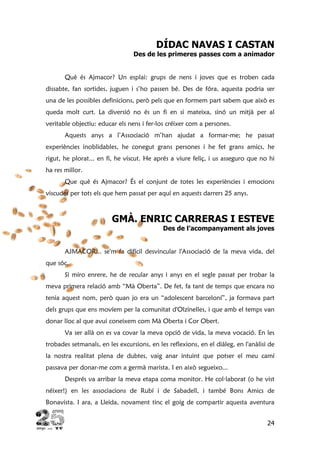 24
DÍDAC NAVAS I CASTAN
Des de les primeres passes com a animador
Què és Ajmacor? Un esplai: grups de nens i joves que es troben cada
dissabte, fan sortides, juguen i s’ho passen bé. Des de fóra, aquesta podria ser
una de les possibles definicions, però pels que en formem part sabem que això es
queda molt curt. La diversió no és un fi en si mateixa, sinó un mitjà per al
veritable objectiu: educar els nens i fer-los créixer com a persones.
Aquests anys a l’Associació m’han ajudat a formar-me; he passat
experiències inoblidables, he conegut grans persones i he fet grans amics, he
rigut, he plorat... en fi, he viscut. He aprés a viure feliç, i us asseguro que no hi
ha res millor.
Que què és Ajmacor? És el conjunt de totes les experiències i emocions
viscudes per tots els que hem passat per aquí en aquests darrers 25 anys.
GMÀ. ENRIC CARRERAS I ESTEVE
Des de l’acompanyament als joves
AJMACOR... se'm fa difícil desvincular l'Associació de la meva vida, del
que sóc.
Si miro enrere, he de recular anys i anys en el segle passat per trobar la
meva primera relació amb “Mà Oberta”. De fet, fa tant de temps que encara no
tenia aquest nom, però quan jo era un “adolescent barceloní”, ja formava part
dels grups que ens movíem per la comunitat d'Olzinelles, i que amb el temps van
donar lloc al que avui coneixem com Mà Oberta i Cor Obert.
Va ser allà on es va covar la meva opció de vida, la meva vocació. En les
trobades setmanals, en les excursions, en les reflexions, en el diàleg, en l'anàlisi de
la nostra realitat plena de dubtes, vaig anar intuint que potser el meu camí
passava per donar-me com a germà marista. I en això segueixo...
Després va arribar la meva etapa coma monitor. He col·laborat (o he vist
néixer!) en les associacions de Rubí i de Sabadell, i també Bons Amics de
Bonavista. I ara, a Lleida, novament tinc el goig de compartir aquesta aventura
 