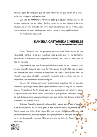 25
amb una colla de bona gent que no els fa por donar-se, que creuen en la vida, i
en la vida entregada amb generositat.
Què vol dir AJMACOR? Per mi és optar pels joves i acompanyar-los en
aquesta aventura que és créixer. Fer-los costat en els seus dubtes i les seves
il·lusions, en els seus projectes i les seves equivocacions (que de tot hi ha!), posar
una pinzellada de Sentit en el que van vivint, des de la meva opció cristiana.
Per molts anys, Ajmacor!!
DANIELA CASTAÑEDA I MEDELES
Des de mussolets a cor obert
Quan l’Amanda ens va proposar escriure unes línies sobre el que
l’associació significa o és per nosaltres vaig pensar que hi ha tantíssimes
experiències i sentiments que m’agradaria expressar que potser no seré capaç de
ficar en paraules.
Fa gairebé 11 anys que formo part de l’associació, tot va començar quan
era una mussolet inquieta que venia de l’altra punta del món. No vaig ser gaire
ben rebuda pels meus companys i companyes de classe , però si pels amics de
l’esplai , anar cada dissabte i compartir moments amb persones que no em
jutjaven de cap manera em feia sentir segura.
Els anys han anat passant , hem anat creixent plegats en tots els aspectes,
físicament i psicològicament. Hem après diferents valors al llarg de les diferents
etapes. Personalment he fet amics que sé que perduraran per sempre , alguns
d’aquests amics són d’altres ciutats, però això fa que quan ens retrobem, desprès
de tant de temps sense veure’ns, tinguem tant que contar-nos. Sempre ens tenim
presents d’una manera o altra.
Gràcies a l’esplai he guanyat en humanitat i valors que sé que m’ajudaran
a ser millor persona en un futur, però a més a més m’enduc un jardinet ple de
floretes, cada una d’elles única i amb diferents virtuts i defectes que formen una
perfecta combinació, tot i que sempre en aquest jardinet hi ha hagut alts i baixos,
però va a temporades i sempre hi ha un moment on totes les floretes estan bé
entre elles.
 