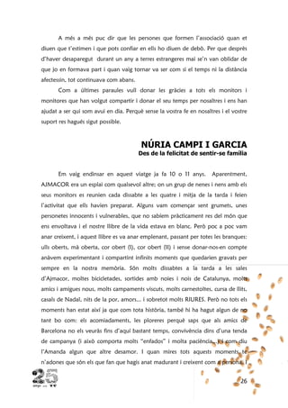 26
A més a més puc dir que les persones que formen l’associació quan et
diuen que t’estimen i que pots confiar en ells ho diuen de debò. Per que desprès
d’haver desaparegut durant un any a terres estrangeres mai se’n van oblidar de
que jo en formava part i quan vaig tornar va ser com si el temps ni la distància
afectessin, tot continuava com abans.
Com a últimes paraules vull donar les gràcies a tots els monitors i
monitores que han volgut compartir i donar el seu temps per nosaltres i ens han
ajudat a ser qui som avui en dia. Perquè sense la vostra fe en nosaltres i el vostre
suport res hagués sigut possible.
NÚRIA CAMPI I GARCIA
Des de la felicitat de sentir-se família
Em vaig endinsar en aquest viatge ja fa 10 o 11 anys. Aparentment,
AJMACOR era un esplai com qualsevol altre; on un grup de nenes i nens amb els
seus monitors es reunien cada dissabte a les quatre i mitja de la tarda i feien
l’activitat que ells havien preparat. Alguns vam començar sent grumets, unes
personetes innocents i vulnerables, que no sabíem pràcticament res del món que
ens envoltava i el nostre llibre de la vida estava en blanc. Però poc a poc vam
anar creixent, i aquest llibre es va anar emplenant, passant per totes les branques:
ulls oberts, mà oberta, cor obert (I), cor obert (II) i sense donar-nos-en compte
anàvem experimentant i compartint infinits moments que quedarien gravats per
sempre en la nostra memòria. Són molts dissabtes a la tarda a les sales
d’Ajmacor, moltes bicicletades, sortides amb noies i nois de Catalunya, molts
amics i amigues nous, molts campaments viscuts, molts carnestoltes, cursa de llits,
casals de Nadal, nits de la por, amors... i sobretot molts RIURES. Però no tots els
moments han estat així ja que com tota història, també hi ha hagut algun de no
tant bo com: els acomiadaments, les ploreres perquè saps que als amics de
Barcelona no els veuràs fins d’aquí bastant temps, convivència dins d’una tenda
de campanya (i això comporta molts “enfados” i molta paciència...) i com diu
l’Amanda algun que altre desamor. I quan mires tots aquests moments te
n’adones que són els que fan que hagis anat madurant i creixent com a persona. I
 