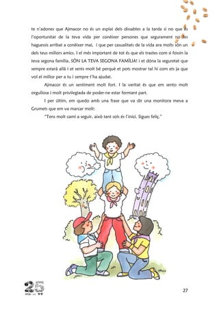 27
te n’adones que Ajmacor no és un esplai dels dissabtes a la tarda si no que és
l’oportunitat de la teva vida per conèixer persones que segurament no les
haguessis arribat a conèixer mai, i que per casualitats de la vida ara molts són un
dels teus millors amics. I el més important de tot és que els tractes com si fossin la
teva segona família, SÓN LA TEVA SEGONA FAMÍLIA! i et dóna la seguretat que
sempre estarà allà i et sents molt bé perquè et pots mostrar tal hi com ets ja que
vol el millor per a tu i sempre t’ha ajudat.
Ajmacor és un sentiment molt fort. I la veritat és que em sento molt
orgullosa i molt privilegiada de poder-ne estar formant part.
I per últim, em quedo amb una frase que va dir una monitora meva a
Grumets que em va marcar molt:
“Tens molt camí a seguir, això tant sols és l’inici. Sigues feliç.”
 
